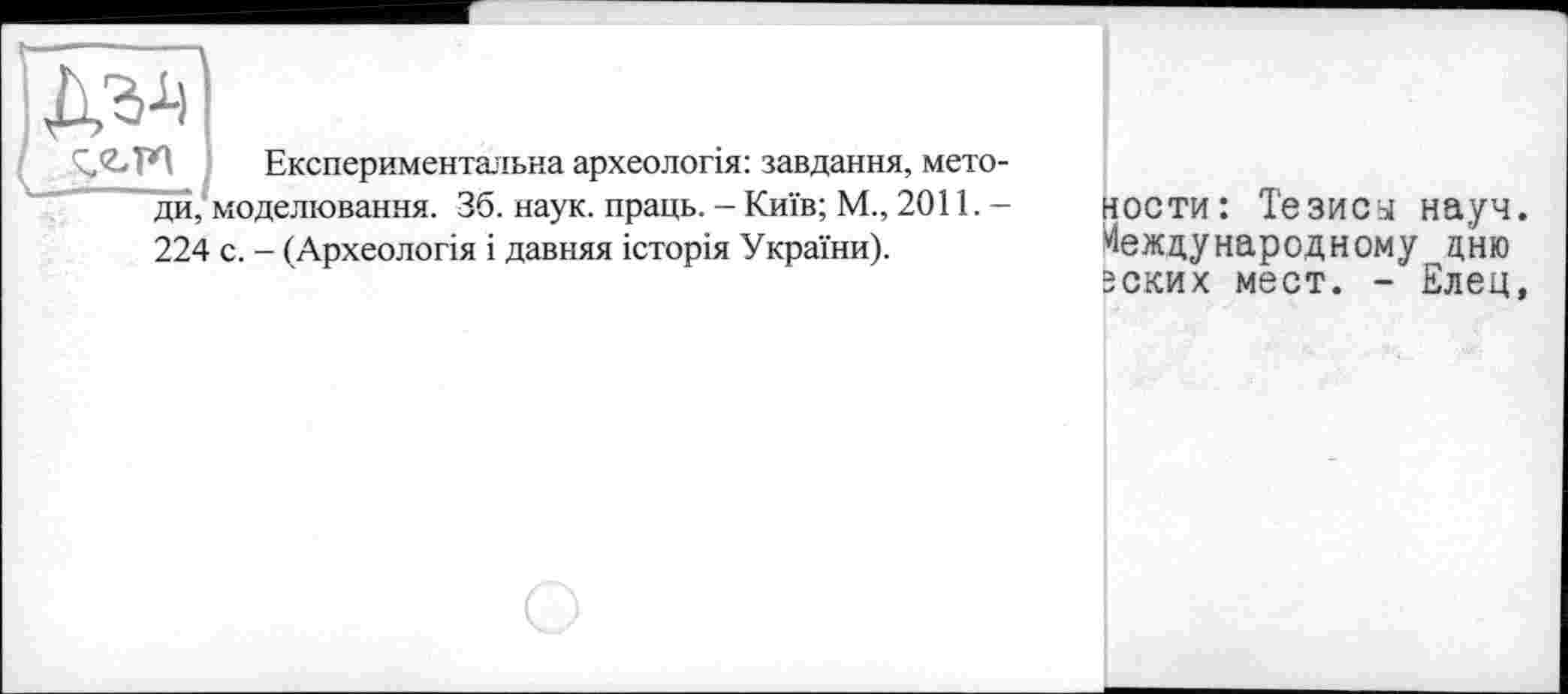 ﻿ДИ,
Експериментальна археологія: завдання, мето-моделювання. 36. наук, праць. - Київ; М., 2011.-
224 с. - (Археологія і давняя історія України).
ности: Тезису науч. Международному дню эских мест. - Елец,